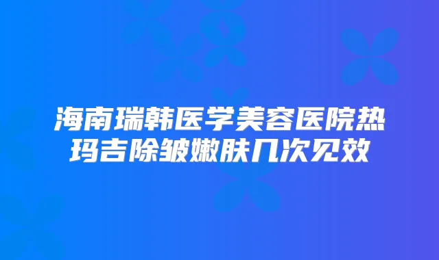 海南瑞韩医学美容医院热玛吉除皱嫩肤几次见效