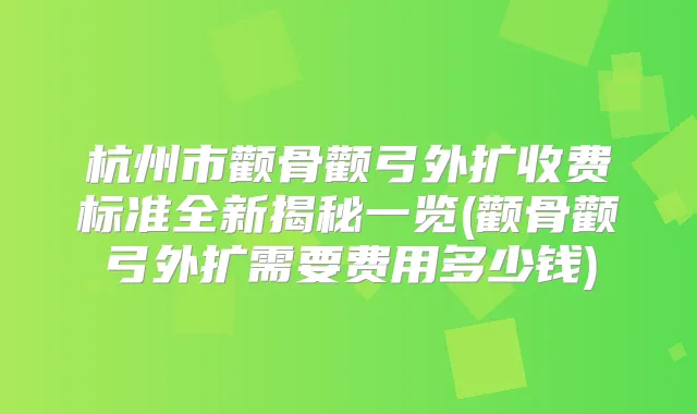 杭州市颧骨颧弓外扩收费标准全新揭秘一览(颧骨颧弓外扩需要费用多少钱)