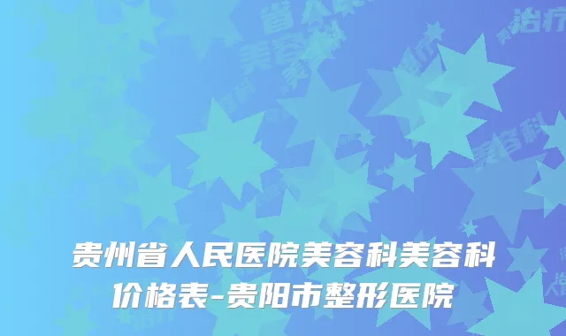 贵州省人民医院美容科美容科价格表-贵阳市整形医院