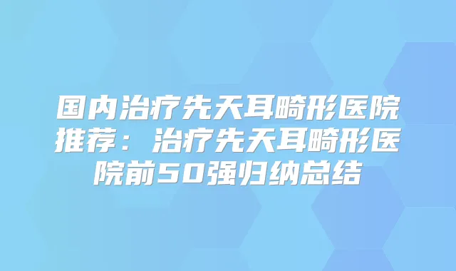 国内先天耳畸形医院推荐：先天耳畸形医院前50强归纳总结