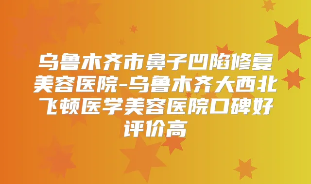 乌鲁木齐市鼻子凹陷修复美容医院-乌鲁木齐大西北飞顿医学美容医院口碑好评价高