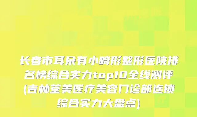 长春市耳朵有小畸形整形医院排名榜综合实力top10全线测评(吉林荃美医疗美容门诊部连锁综合实力大盘点)