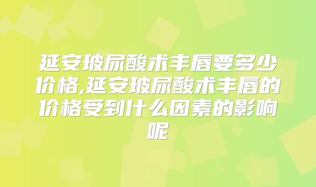 延安玻尿酸术丰唇要多少价格,延安玻尿酸术丰唇的价格受到什么因素的影响呢