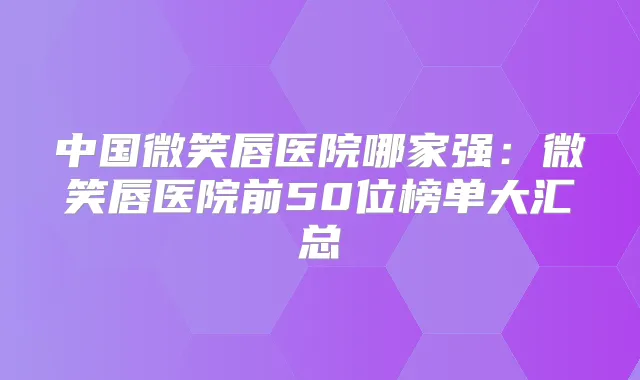 中国微笑唇医院哪家强：微笑唇医院前50位榜单大汇总