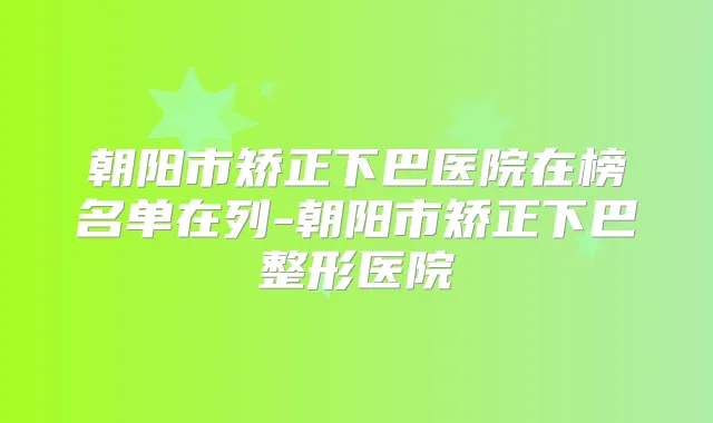 朝阳市矫正下巴医院在榜名单在列-朝阳市矫正下巴整形医院