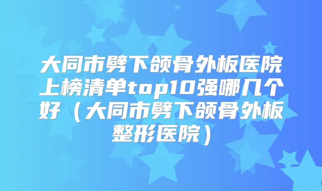 大同市劈下颌骨外板医院上榜清单top10强哪几个好（大同市劈下颌骨外板整形医院）