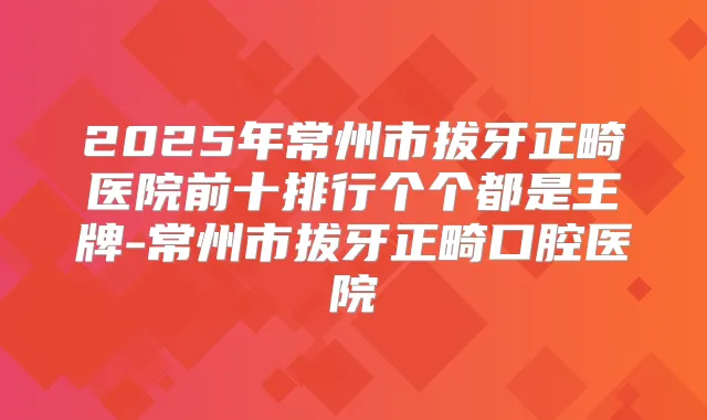 2025年常州市拔牙正畸医院前十排行个个都是王牌-常州市拔牙正畸口腔医院