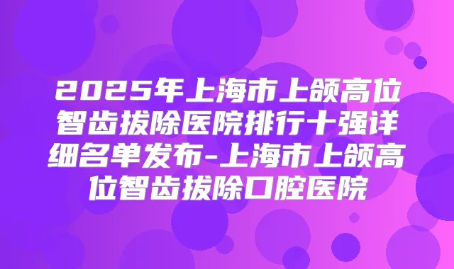 2025年上海市上颌高位智齿拔除医院排行十强详细名单发布-上海市上颌高位智齿拔除口腔医院