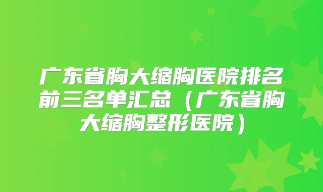广东省胸大缩胸医院排名前三名单汇总（广东省胸大缩胸整形医院）