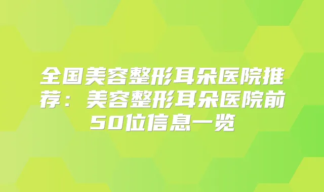 全国美容整形耳朵医院推荐：美容整形耳朵医院前50位信息一览