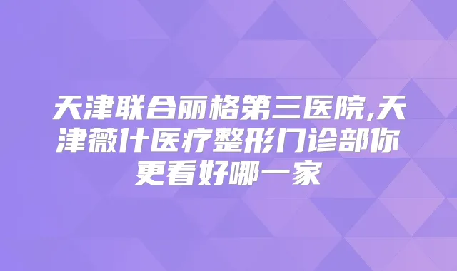 天津联合丽格第三医院,天津薇什医疗整形门诊部你更看好哪一家