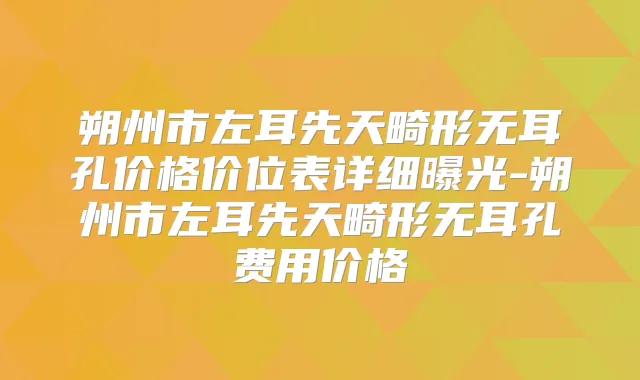 朔州市左耳先天畸形无耳孔价格价位表详细曝光-朔州市左耳先天畸形无耳孔费用价格