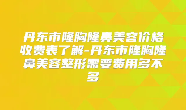 丹东市隆胸隆鼻美容价格收费表了解-丹东市隆胸隆鼻美容整形需要费用多不多