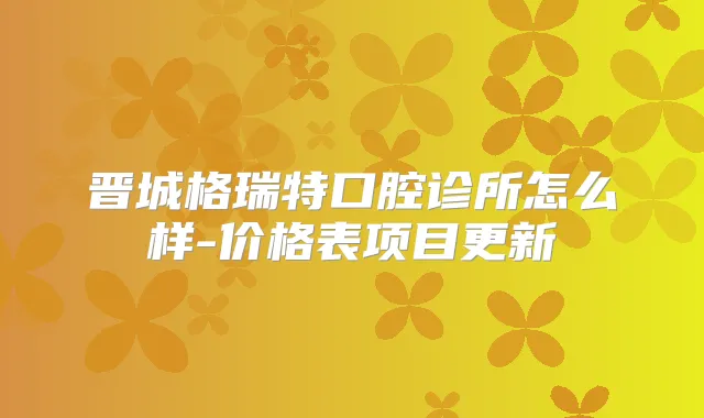 晋城格瑞特口腔诊所怎么样-价格表项目更新
