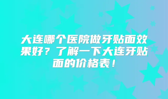 大连哪个医院做牙贴面效果好？了解一下大连牙贴面的价格表！