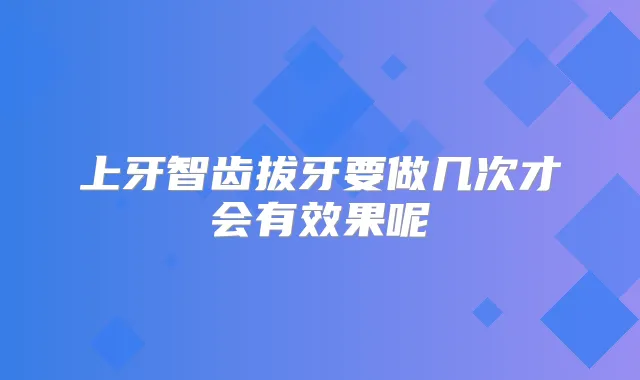 上牙智齿拔牙要做几次才会有效果呢