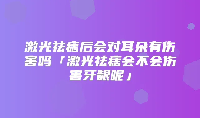 激光祛痣后会对耳朵有伤害吗「激光祛痣会不会伤害牙龈呢」