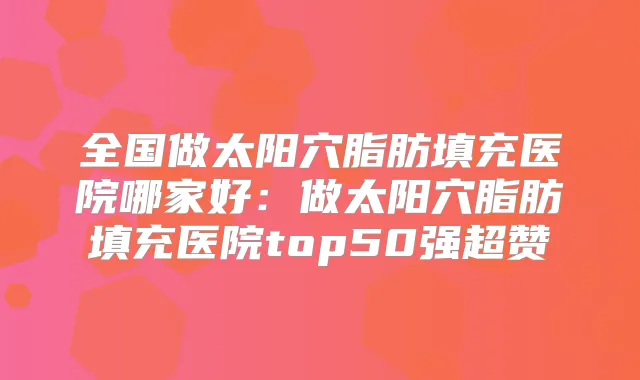 全国做太阳穴脂肪填充医院哪家好：做太阳穴脂肪填充医院top50强超赞