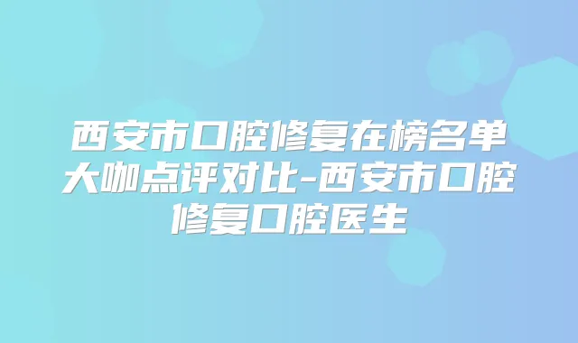 西安市口腔修复在榜名单大咖点评对比-西安市口腔修复口腔医生