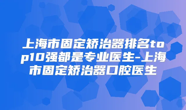上海市固定矫治器排名top10强都是专业医生-上海市固定矫治器口腔医生