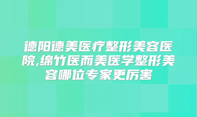 德阳德美医疗整形美容医院,绵竹医而美医学整形美容哪位专家更厉害
