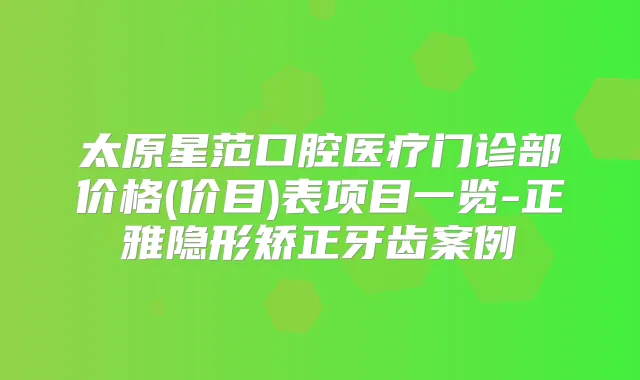 太原星范口腔医疗门诊部价格(价目)表项目一览-正雅隐形矫正牙齿案例