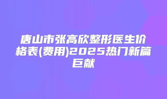 唐山市张高欣整形医生价格表(费用)2025热门新篇巨献
