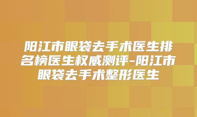 阳江市眼袋去手术医生排名榜医生测评-阳江市眼袋去手术整形医生