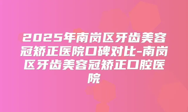 2025年南岗区牙齿美容冠矫正医院口碑对比-南岗区牙齿美容冠矫正口腔医院