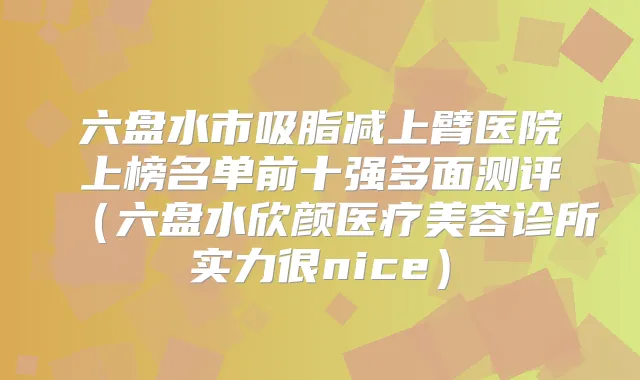六盘水市吸脂减上臂医院上榜名单前十强多面测评（六盘水欣颜医疗美容诊所实力很nice）