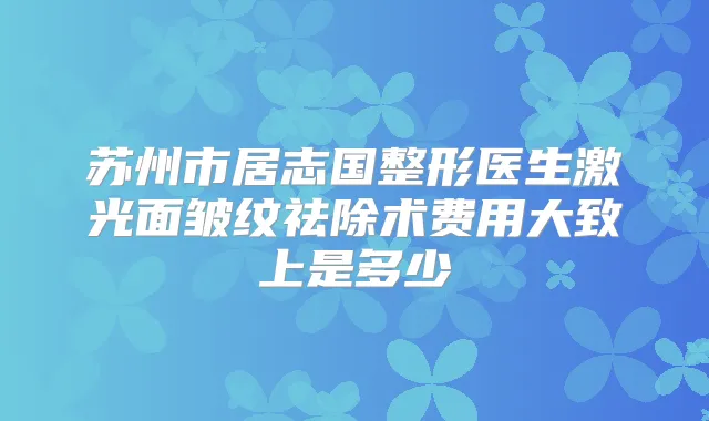 苏州市居志国整形医生激光面皱纹祛除术费用大致上是多少