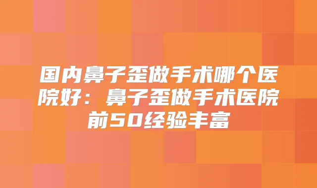国内鼻子歪做手术哪个医院好：鼻子歪做手术医院前50经验丰富
