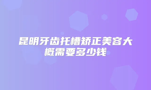 昆明牙齿托槽矫正美容大概需要多少钱