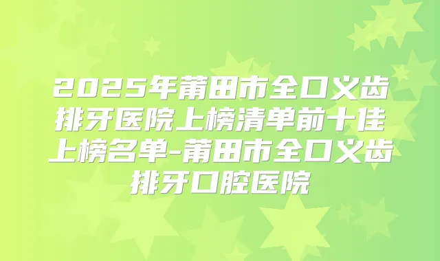 2025年莆田市全口义齿排牙医院上榜清单前十佳上榜名单-莆田市全口义齿排牙口腔医院