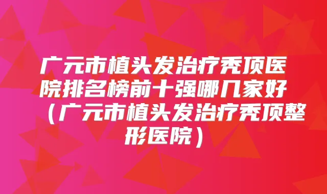 广元市植头发秃顶医院排名榜前十强哪几家好（广元市植头发秃顶整形医院）