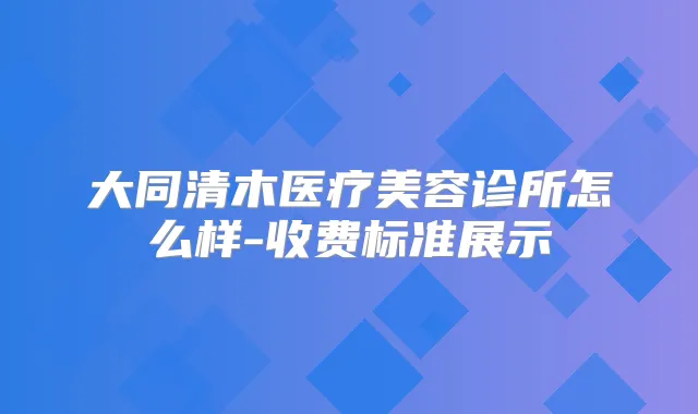 大同清木医疗美容诊所怎么样-收费标准展示