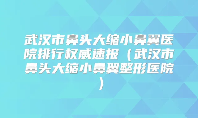 武汉市鼻头大缩小鼻翼医院排行速报（武汉市鼻头大缩小鼻翼整形医院）