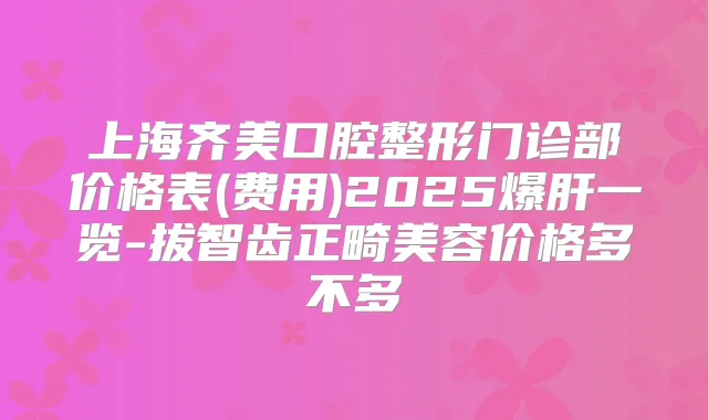 上海齐美口腔整形门诊部价格表(费用)2025爆肝一览-拔智齿正畸美容价格多不多