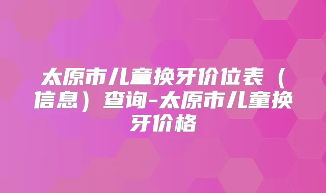 太原市儿童换牙价位表（信息）查询-太原市儿童换牙价格
