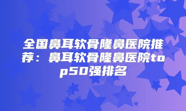 全国鼻耳软骨隆鼻医院推荐：鼻耳软骨隆鼻医院top50强排名