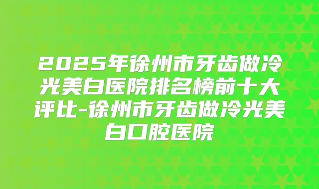 2025年徐州市牙齿做冷光美白医院排名榜前十大评比-徐州市牙齿做冷光美白口腔医院