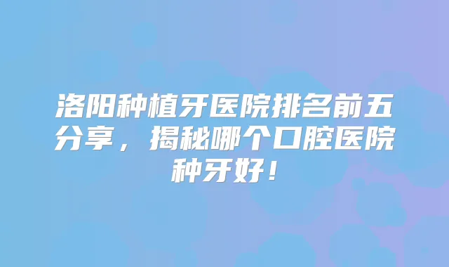 洛阳种植牙医院排名前五分享,揭秘哪个口腔医院种牙好!