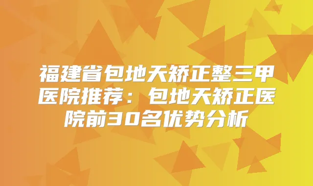 福建省包地天矫正整三甲医院推荐:包地天矫正医院前30名优势分析