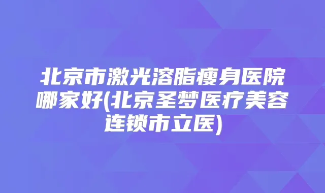 北京市激光溶脂瘦身医院哪家好(北京圣梦医疗美容连锁市立医)