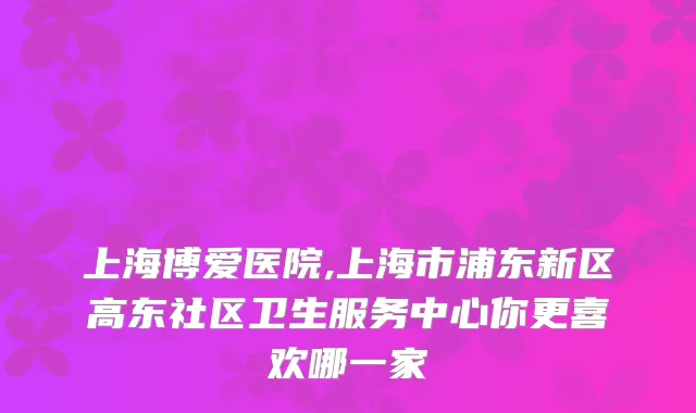 上海博爱医院,上海市浦东新区高东社区卫生服务中心你更喜欢哪一家