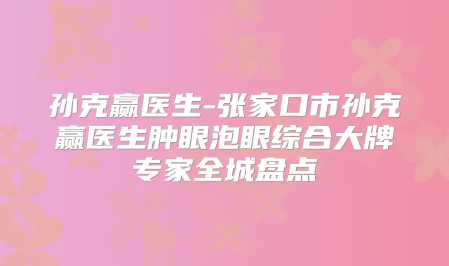 孙克赢医生-张家口市孙克赢医生肿眼泡眼综合大牌专家全城盘点