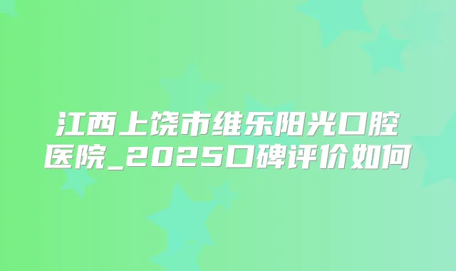 江西上饶市维乐阳光口腔医院_2025口碑评价如何