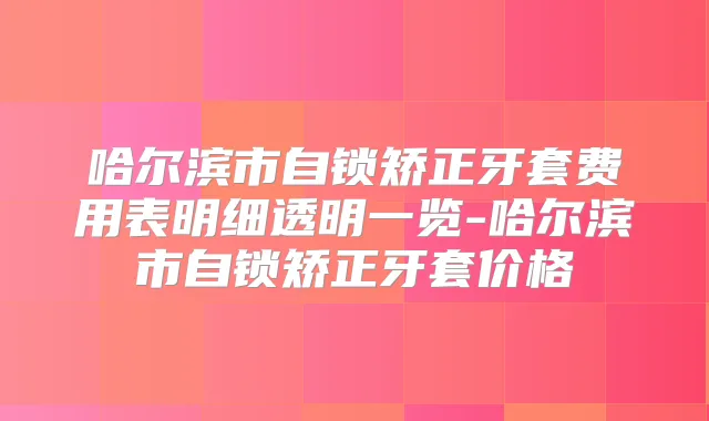 哈尔滨市自锁矫正牙套费用表明细透明一览-哈尔滨市自锁矫正牙套价格