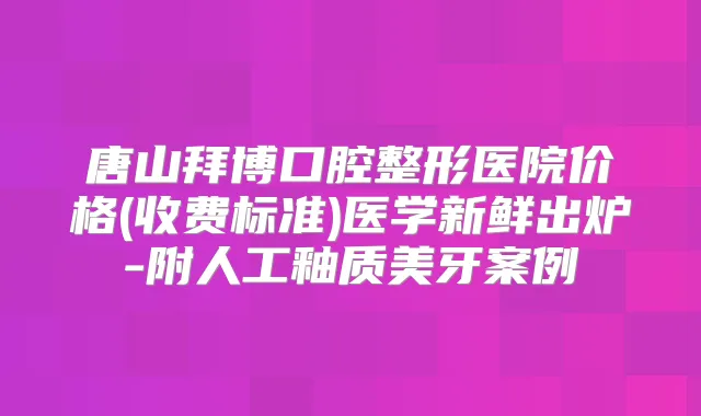 唐山拜博口腔整形医院价格(收费标准)医学新鲜出炉-附人工釉质美牙案例