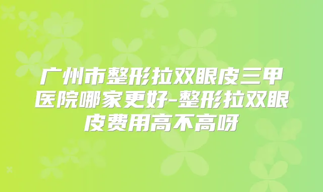 广州市整形拉双眼皮三甲医院哪家更好-整形拉双眼皮费用高不高呀